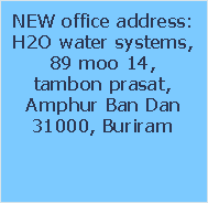 NEW office address:
H2O water systems,
89 moo 14, 
tambon prasat,
Amphur Ban Dan
31000, Buriram
